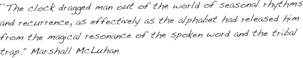 ``The clock dragged man out of the world of seasonal rhythms and recurrence, as effectively as the alphabet had released him from the magical resonance of the spoken word and the tribal trap." Marshall McLuhan